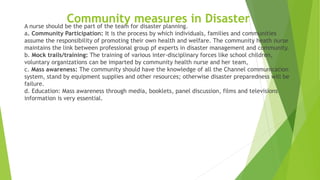 Community measures in DisasterA nurse should be the part of the team for disaster planning.
a. Community Participation: It is the process by which individuals, families and communities
assume the responsibility of promoting their own health and welfare. The community heath nurse
maintains the link between professional group pf experts in disaster management and community.
b. Mock trails/training: The training of various inter-disciplinary forces like school children,
voluntary organizations can be imparted by community health nurse and her team,
c. Mass awareness: The community should have the knowledge of all the Channel communication
system, stand by equipment supplies and other resources; otherwise disaster preparedness will be
failure.
d. Education: Mass awareness through media, booklets, panel discussion, films and televisions
information is very essential.
 