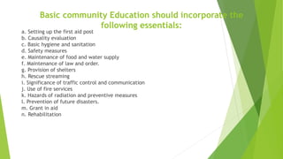 Basic community Education should incorporate the
following essentials:
a. Setting up the first aid post
b. Causality evaluation
c. Basic hygiene and sanitation
d. Safety measures
e. Maintenance of food and water supply
f. Maintenance of law and order.
g. Provision of shelters
h. Rescue streaming
i. Significance of traffic control and communication
j. Use of fire services
k. Hazards of radiation and preventive measures
l. Prevention of future disasters.
m. Grant in aid
n. Rehabilitation
 