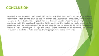 CONCLUSION
Disasters are of different types which can happen any time ,any where, in the world causing
tremendous after effects such as loss of human life ,economical imbalances, food scarcity
epidemics , forced relocation of population etc. Disasters usually affect the developing countries
comparing with the developed countries. While deserting the matter we could come to the
conclusion that the adverse effects of natural disasters can be minimized by proper preventive
measures alert technologies at high risk areas, proper mobilization of resources, decreased
corruption in the field and also the mock training programmes in the community.
 