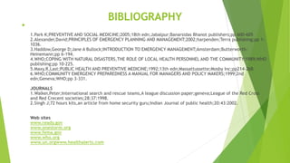 BIBLIOGRAPHY

1.Park K;PREVENTIVE AND SOCIAL MEDICINE;2005;18th edn;Jabalpur;Banarsidas Bhanot publishers;pp 600-605
2.Alexander,David;PRINCIPLES OF EMERGENCY PLANNING AND MANAGEMENT;2002;harpenden;Terra publishing;pp 1-
1036.
3.Haddow,George D;Jane A Bullock;INTRODUCTION TO EMERGENCY MANAGEMENT;Amsterdam;Butterworth-
Heinemann;pp 6-194.
4.WHO;COPING WITH NATURAL DISASTERS,THE ROLE OF LOCAL HEALTH PERSONNEL AND THE COMMUNITY;1989;WHO
publishing;pp 10-225.
5.Maxy,R,Last;PUBLIC HEALTH AND PREVENTIVE MEDICINE;1992;13th edn;Massattussette;Mosby Inc;pp214-268.
6.WHO;COMMUNITY EMERGENCY PREPAREDNESS A MANUAL FOR MANAGERS AND POLICY MAKERS;1999;2nd
edn;Geneva;WHO;pp 3-331.
JOURNALS
1.Walker,Peter;International search and rescue teams,A league discussion paper;geneva;League of the Red Cross
and Red Crecent societies;28:37:1998.
2.Singh J;72 hours kits,an article from home security guru;Indian Journal of public health;20:43:2002.
Web sites
www.ready.gov
www.onestorm.org
www.fema.gov
www.who.org
www.un.orgwww.healthalerts.com
 
