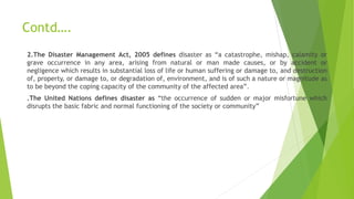 Contd….
2.The Disaster Management Act, 2005 defines disaster as “a catastrophe, mishap, calamity or
grave occurrence in any area, arising from natural or man made causes, or by accident or
negligence which results in substantial loss of life or human suffering or damage to, and destruction
of, property, or damage to, or degradation of, environment, and is of such a nature or magnitude as
to be beyond the coping capacity of the community of the affected area”.
.The United Nations defines disaster as “the occurrence of sudden or major misfortune which
disrupts the basic fabric and normal functioning of the society or community”
 
