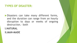 TYPES OF DISASTER:
 Disasters can take many different forms,
and the duration can range from an hourly
disruption to days or weeks of ongoing
destruction.– both
I.NATURAL
II.MAN-MADE
 