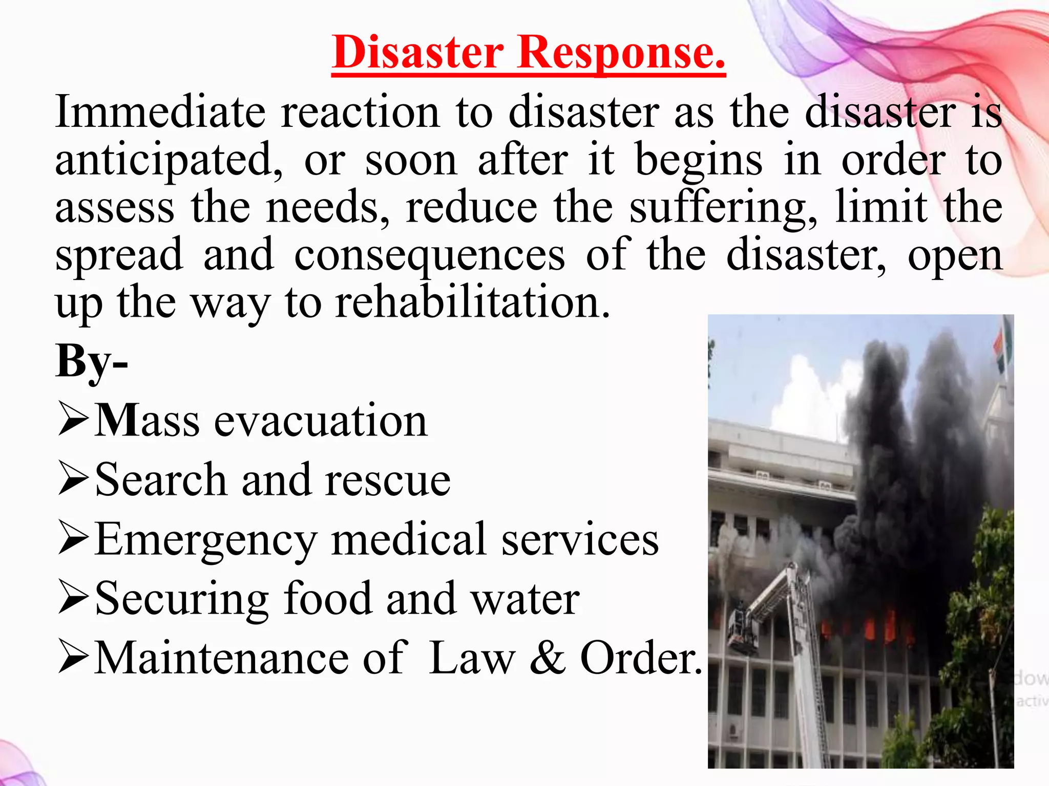 Disaster Response.
Immediate reaction to disaster as the disaster is
anticipated, or soon after it begins in order to
assess the needs, reduce the suffering, limit the
spread and consequences of the disaster, open
up the way to rehabilitation.
By-
Mass evacuation
Search and rescue
Emergency medical services
Securing food and water
Maintenance of Law & Order.
 