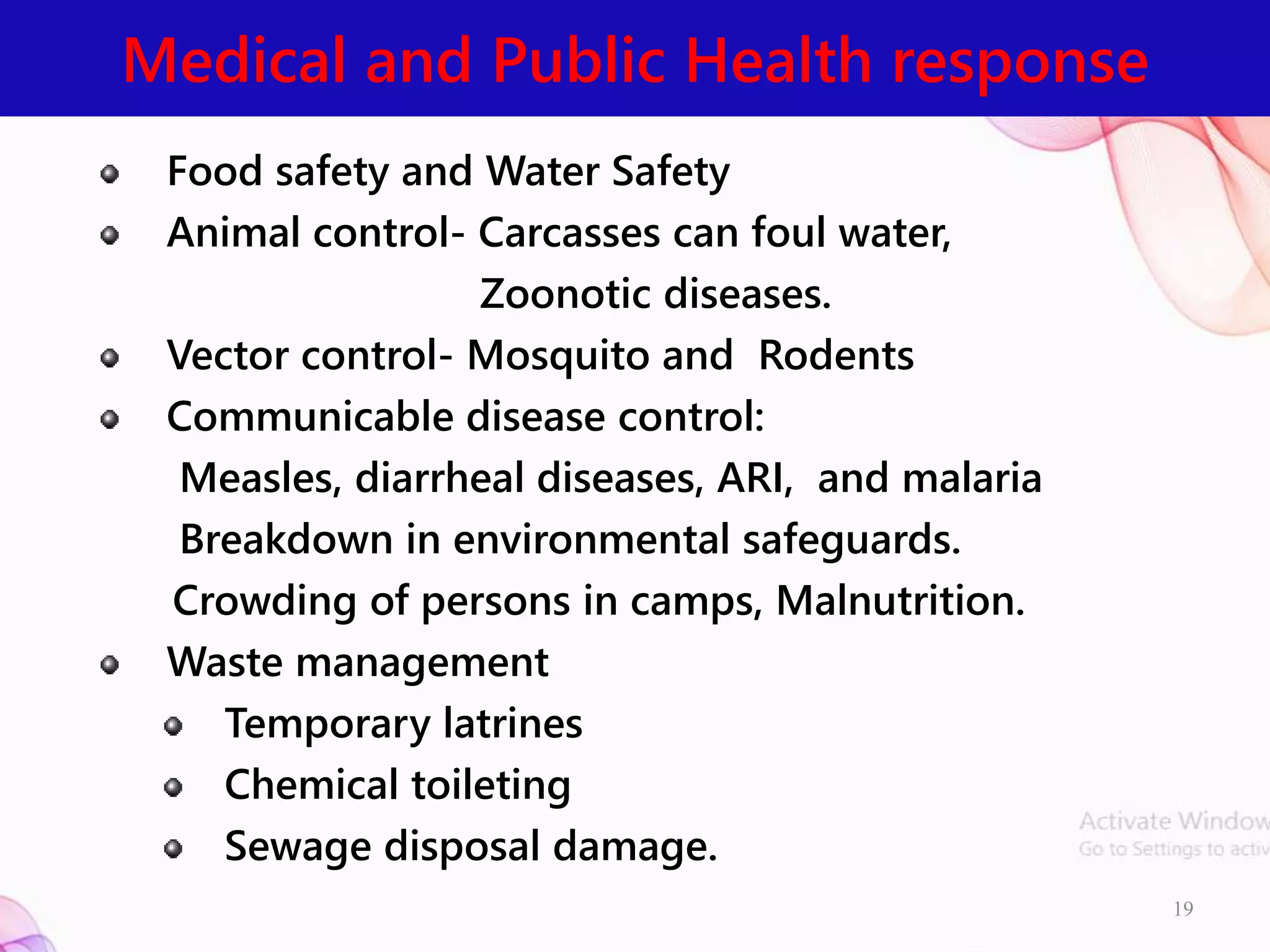 Medical and Public Health response
19
Food safety and Water Safety
Animal control- Carcasses can foul water,
Zoonotic diseases.
Vector control- Mosquito and Rodents
Communicable disease control:
Measles, diarrheal diseases, ARI, and malaria
Breakdown in environmental safeguards.
Crowding of persons in camps, Malnutrition.
Waste management
Temporary latrines
Chemical toileting
Sewage disposal damage.
 