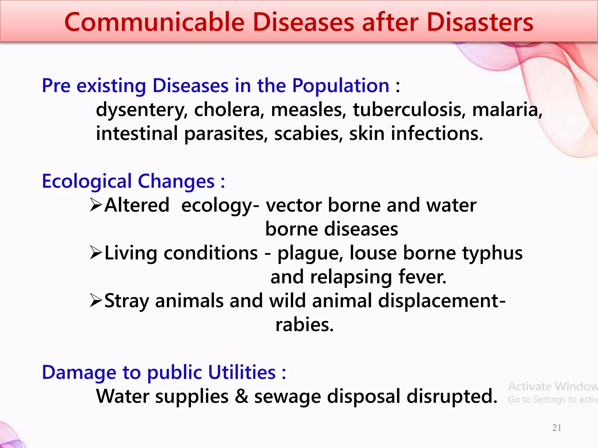 Communicable Diseases after Disasters
Pre existing Diseases in the Population :
dysentery, cholera, measles, tuberculosis, malaria,
intestinal parasites, scabies, skin infections.
Ecological Changes :
Altered ecology- vector borne and water
borne diseases
Living conditions - plague, louse borne typhus
and relapsing fever.
Stray animals and wild animal displacement-
rabies.
Damage to public Utilities :
Water supplies & sewage disposal disrupted.
21
 