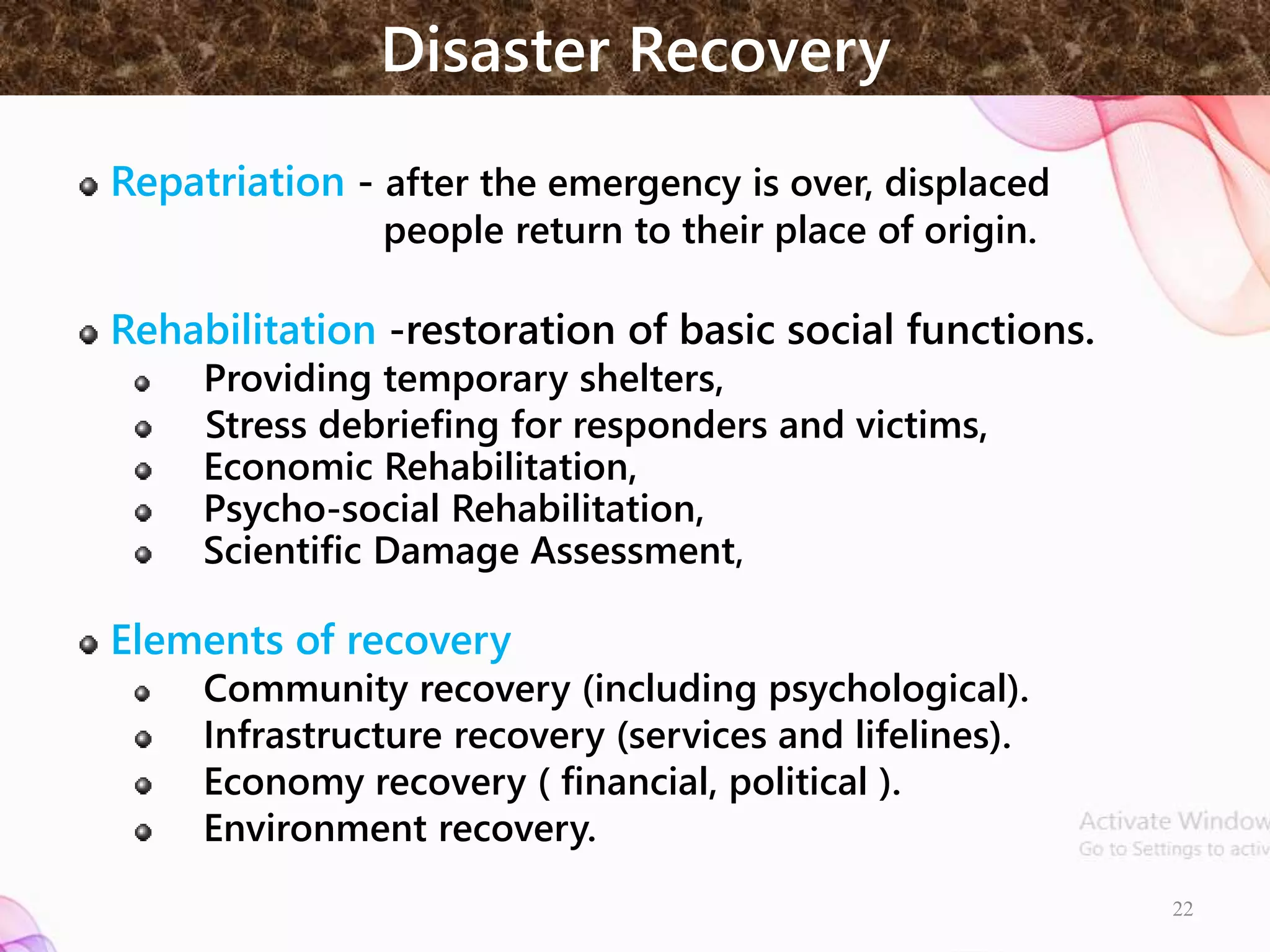 Disaster Recovery
Repatriation - after the emergency is over, displaced
people return to their place of origin.
Rehabilitation -restoration of basic social functions.
Providing temporary shelters,
Stress debriefing for responders and victims,
Economic Rehabilitation,
Psycho-social Rehabilitation,
Scientific Damage Assessment,
Elements of recovery
Community recovery (including psychological).
Infrastructure recovery (services and lifelines).
Economy recovery ( financial, political ).
Environment recovery.
22
 