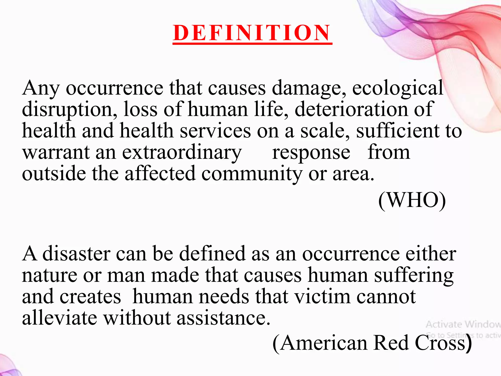 DEFINITION
Any occurrence that causes damage, ecological
disruption, loss of human life, deterioration of
health and health services on a scale, sufficient to
warrant an extraordinary response from
outside the affected community or area.
(WHO)
A disaster can be defined as an occurrence either
nature or man made that causes human suffering
and creates human needs that victim cannot
alleviate without assistance.
(American Red Cross)
 