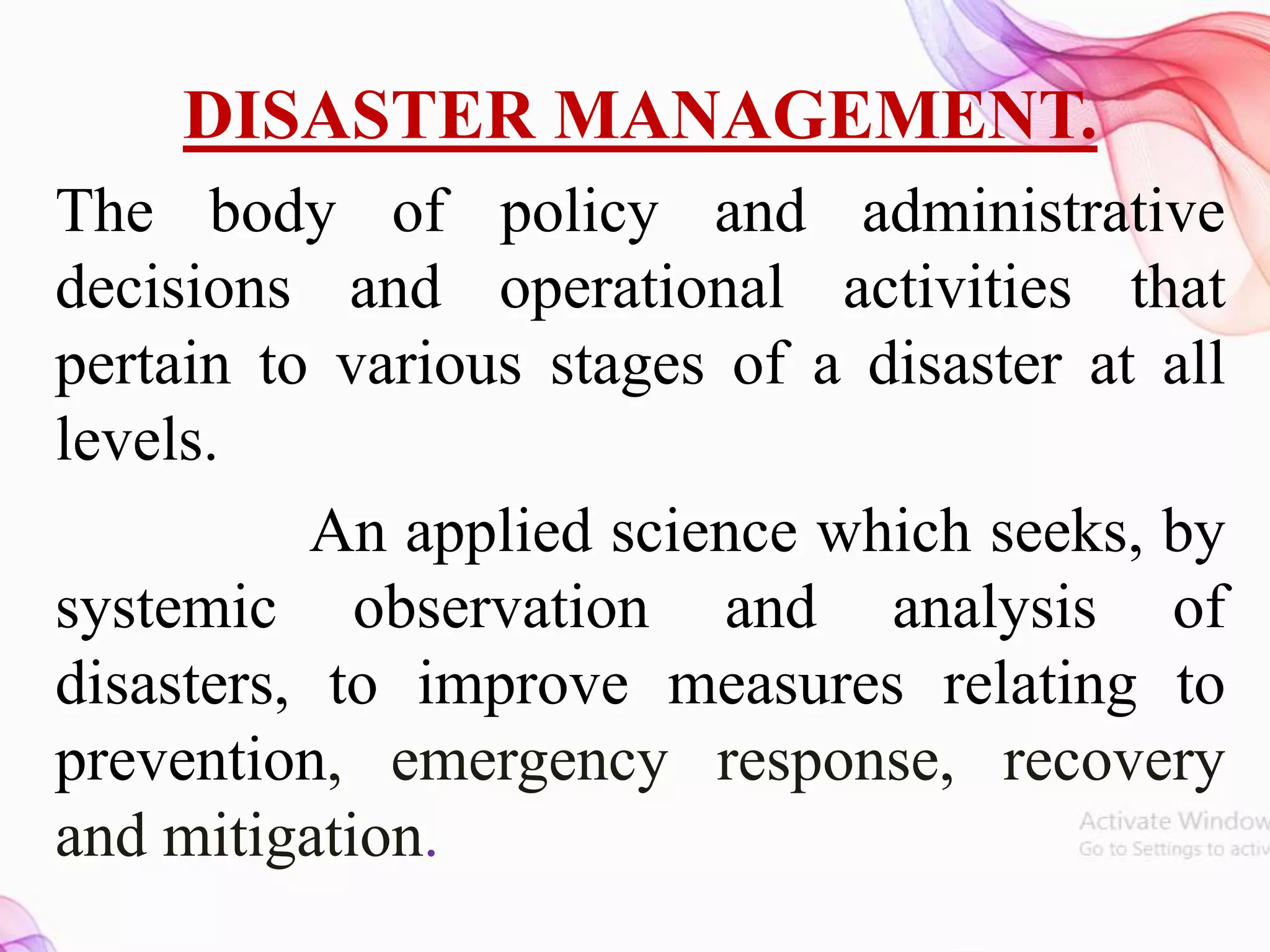 DISASTER MANAGEMENT.
The body of policy and administrative
decisions and operational activities that
pertain to various stages of a disaster at all
levels.
An applied science which seeks, by
systemic observation and analysis of
disasters, to improve measures relating to
prevention, emergency response, recovery
and mitigation.
 