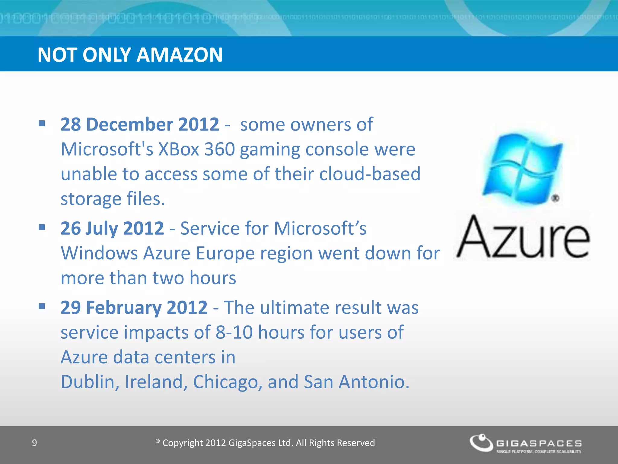 NOT ONLY AMAZON
® Copyright 2012 GigaSpaces Ltd. All Rights Reserved9
 28 December 2012 - some owners of
Microsoft's XBox 360 gaming console were
unable to access some of their cloud-based
storage files.
 26 July 2012 - Service for Microsoft’s
Windows Azure Europe region went down for
more than two hours
 29 February 2012 - The ultimate result was
service impacts of 8-10 hours for users of
Azure data centers in
Dublin, Ireland, Chicago, and San Antonio.
 