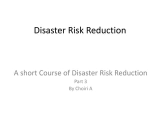 Disaster Risk Reduction
A short Course of Disaster Risk Reduction
Part 3
By Choiri A
 