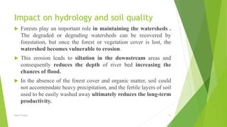 Impact on hydrology and soil quality
 Forests play an important role in maintaining the watersheds .
The degraded or degrading watersheds can be recovered by
forestation, but once the forest or vegetation cover is lost, the
watershed becomes vulnerable to erosion.
 This erosion leads to siltation in the downstream areas and
consequently reduces the depth of river bed increasing the
chances of flood.
 In the absence of the forest cover and organic matter, soil could
not accommodate heavy precipitation, and the fertile layers of soil
used to be easily washed away ultimately reduces the long-term
productivity.
Glory K Sunny 21
 