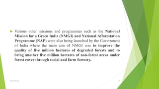  Various other missions and programmes such as the National
Mission for a Green India (NMGI) and National Afforestation
Programme (NAP) were also being launched by the Government
of India where the main aim of NMGI was to improve the
quality of five million hectares of degraded forests and to
bring another five million hectares of non-forest areas under
forest cover through social and farm forestry.
Glory K Sunny 37
 