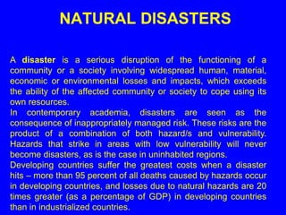 NATURAL DISASTERS
A disaster is a serious disruption of the functioning of a
community or a society involving widespread human, material,
economic or environmental losses and impacts, which exceeds
the ability of the affected community or society to cope using its
own resources.
In contemporary academia, disasters are seen as the
consequence of inappropriately managed risk. These risks are the
product of a combination of both hazard/s and vulnerability.
Hazards that strike in areas with low vulnerability will never
become disasters, as is the case in uninhabited regions.
Developing countries suffer the greatest costs when a disaster
hits – more than 95 percent of all deaths caused by hazards occur
in developing countries, and losses due to natural hazards are 20
times greater (as a percentage of GDP) in developing countries
than in industrialized countries.
 