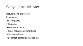 Geographical disaster
Natural earth processes
Examples -
Earthquake,
tsunami,
volcanic activity,
Mass movements landslides,
Surface collapse,
geographical fault activities etc.
 