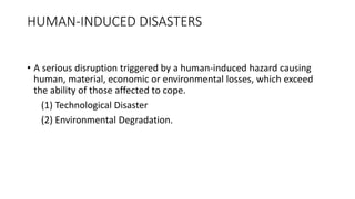 HUMAN-INDUCED DISASTERS
• A serious disruption triggered by a human-induced hazard causing
human, material, economic or environmental losses, which exceed
the ability of those affected to cope.
(1) Technological Disaster
(2) Environmental Degradation.
 