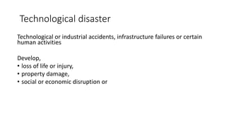 Technological disaster
Technological or industrial accidents, infrastructure failures or certain
human activities
Develop,
• loss of life or injury,
• property damage,
• social or economic disruption or
 