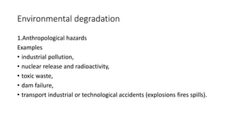 Environmental degradation
1.Anthropological hazards
Examples
• industrial pollution,
• nuclear release and radioactivity,
• toxic waste,
• dam failure,
• transport industrial or technological accidents (explosions fires spills).
 
