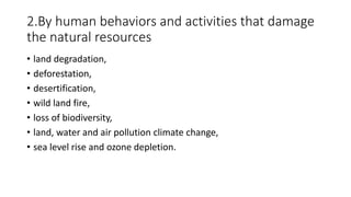 2.By human behaviors and activities that damage
the natural resources
• land degradation,
• deforestation,
• desertification,
• wild land fire,
• loss of biodiversity,
• land, water and air pollution climate change,
• sea level rise and ozone depletion.
 