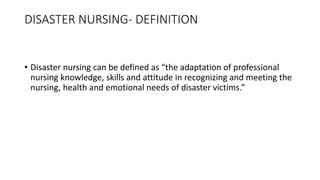 DISASTER NURSING- DEFINITION
• Disaster nursing can be defined as “the adaptation of professional
nursing knowledge, skills and attitude in recognizing and meeting the
nursing, health and emotional needs of disaster victims.”
 