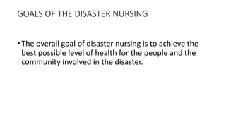 GOALS OF THE DISASTER NURSING
• The overall goal of disaster nursing is to achieve the
best possible level of health for the people and the
community involved in the disaster.
 