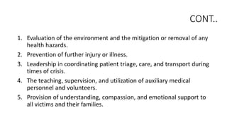 CONT..
1. Evaluation of the environment and the mitigation or removal of any
health hazards.
2. Prevention of further injury or illness.
3. Leadership in coordinating patient triage, care, and transport during
times of crisis.
4. The teaching, supervision, and utilization of auxiliary medical
personnel and volunteers.
5. Provision of understanding, compassion, and emotional support to
all victims and their families.
 