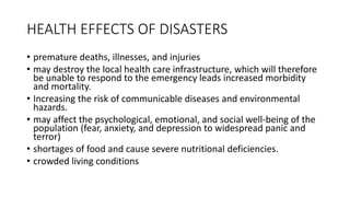 HEALTH EFFECTS OF DISASTERS
• premature deaths, illnesses, and injuries
• may destroy the local health care infrastructure, which will therefore
be unable to respond to the emergency leads increased morbidity
and mortality.
• Increasing the risk of communicable diseases and environmental
hazards.
• may affect the psychological, emotional, and social well-being of the
population (fear, anxiety, and depression to widespread panic and
terror)
• shortages of food and cause severe nutritional deficiencies.
• crowded living conditions
 
