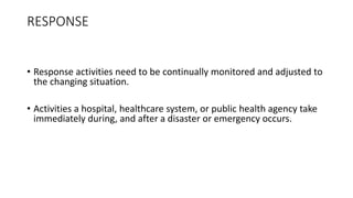 RESPONSE
• Response activities need to be continually monitored and adjusted to
the changing situation.
• Activities a hospital, healthcare system, or public health agency take
immediately during, and after a disaster or emergency occurs.
 