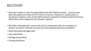 RECOVERY
• Once the incident is over, the organization and staff needs to recover. , services have
been disrupted and it takes time to return to routines. Recovery is usually easier if,
during the response, some of the staff have been assigned to maintain essential services
while others were assigned to the disaster response.
• Activities undertaken by a community and its components after an emergency or
disaster to restore minimum services and move towards long-term restoration.
• Debris Removal( damaged skin)
• Care and Shelter
• Damage Assessments
• Funding Assistance
 