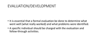 EVALUATION/DEVELOPMENT
• It is essential that a formal evaluation be done to determine what
went well (what really worked) and what problems were identified.
• A specific individual should be charged with the evaluation and
follow-through activities.
 