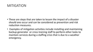 MITIGATION
• These are steps that are taken to lessen the impact of a disaster
should one occur and can be considered as prevention and risk
reduction measures.
• Examples of mitigation activities include installing and maintaining
backup generator or cross training staff to perform other tasks to
maintain services during a staffing crisis that is due to a weather
emergency.
 