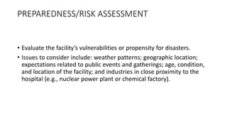PREPAREDNESS/RISK ASSESSMENT
• Evaluate the facility’s vulnerabilities or propensity for disasters.
• Issues to consider include: weather patterns; geographic location;
expectations related to public events and gatherings; age, condition,
and location of the facility; and industries in close proximity to the
hospital (e.g., nuclear power plant or chemical factory).
 