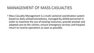 MANAGEMENT OF MASS CASUALTIES
• Mass Casualty Management is a multi-sectorial coordination system
based on daily utilized procedures, managed by skilled personnel in
order to maximize the use of existing resources; provide prompt and
adapted care to the victims; ensure emergency services and hospital
return to routine operations as soon as possible.
 