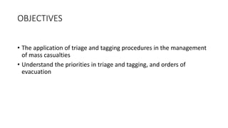 OBJECTIVES
• The application of triage and tagging procedures in the management
of mass casualties
• Understand the priorities in triage and tagging, and orders of
evacuation
 