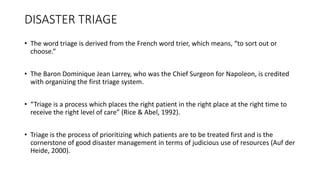 DISASTER TRIAGE
• The word triage is derived from the French word trier, which means, “to sort out or
choose.”
• The Baron Dominique Jean Larrey, who was the Chief Surgeon for Napoleon, is credited
with organizing the first triage system.
• “Triage is a process which places the right patient in the right place at the right time to
receive the right level of care” (Rice & Abel, 1992).
• Triage is the process of prioritizing which patients are to be treated first and is the
cornerstone of good disaster management in terms of judicious use of resources (Auf der
Heide, 2000).
 