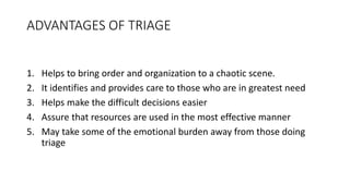 ADVANTAGES OF TRIAGE
1. Helps to bring order and organization to a chaotic scene.
2. It identifies and provides care to those who are in greatest need
3. Helps make the difficult decisions easier
4. Assure that resources are used in the most effective manner
5. May take some of the emotional burden away from those doing
triage
 