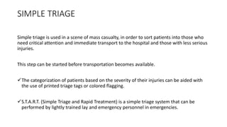 SIMPLE TRIAGE
Simple triage is used in a scene of mass casualty, in order to sort patients into those who
need critical attention and immediate transport to the hospital and those with less serious
injuries.
This step can be started before transportation becomes available.
The categorization of patients based on the severity of their injuries can be aided with
the use of printed triage tags or colored flagging.
S.T.A.R.T. (Simple Triage and Rapid Treatment) is a simple triage system that can be
performed by lightly trained lay and emergency personnel in emergencies.
 