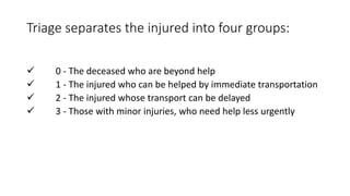 Triage separates the injured into four groups:
 0 - The deceased who are beyond help
 1 - The injured who can be helped by immediate transportation
 2 - The injured whose transport can be delayed
 3 - Those with minor injuries, who need help less urgently
 