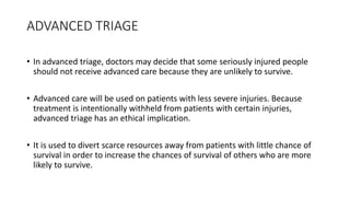 ADVANCED TRIAGE
• In advanced triage, doctors may decide that some seriously injured people
should not receive advanced care because they are unlikely to survive.
• Advanced care will be used on patients with less severe injuries. Because
treatment is intentionally withheld from patients with certain injuries,
advanced triage has an ethical implication.
• It is used to divert scarce resources away from patients with little chance of
survival in order to increase the chances of survival of others who are more
likely to survive.
 