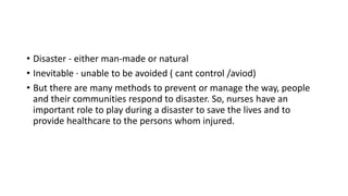 • Disaster - either man-made or natural
• Inevitable · unable to be avoided ( cant control /aviod)
• But there are many methods to prevent or manage the way, people
and their communities respond to disaster. So, nurses have an
important role to play during a disaster to save the lives and to
provide healthcare to the persons whom injured.
 