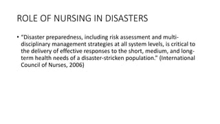 ROLE OF NURSING IN DISASTERS
• “Disaster preparedness, including risk assessment and multi-
disciplinary management strategies at all system levels, is critical to
the delivery of effective responses to the short, medium, and long-
term health needs of a disaster-stricken population.” (International
Council of Nurses, 2006)
 