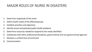MAJOR ROLES OF NURSE IN DISASTERS
1. Determine magnitude of the event
2. Define health needs of the affected groups
3. Establish priorities and objectives
4. Identify actual and potential public health problems
5. Determine resources needed to respond to the needs identified
6. Collaborate with other professional disciplines, governmental and non-governmental agencies
7. Maintain a unified chain of command
8. Communication
 