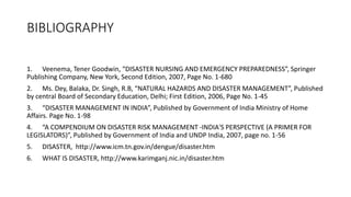 BIBLIOGRAPHY
1. Veenema, Tener Goodwin, “DISASTER NURSING AND EMERGENCY PREPAREDNESS”, Springer
Publishing Company, New York, Second Edition, 2007, Page No. 1-680
2. Ms. Dey, Balaka, Dr. Singh, R.B, “NATURAL HAZARDS AND DISASTER MANAGEMENT”, Published
by central Board of Secondary Education, Delhi; First Edition, 2006, Page No. 1-45
3. “DISASTER MANAGEMENT IN INDIA”, Published by Government of India Ministry of Home
Affairs. Page No. 1-98
4. “A COMPENDIUM ON DISASTER RISK MANAGEMENT -INDIA'S PERSPECTIVE (A PRIMER FOR
LEGISLATORS)”, Published by Government of India and UNDP India, 2007, page no. 1-56
5. DISASTER, http://www.icm.tn.gov.in/dengue/disaster.htm
6. WHAT IS DISASTER, http://www.karimganj.nic.in/disaster.htm
 