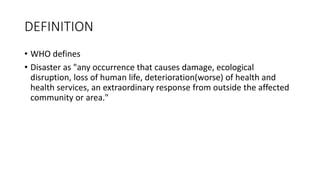 DEFINITION
• WHO defines
• Disaster as "any occurrence that causes damage, ecological
disruption, loss of human life, deterioration(worse) of health and
health services, an extraordinary response from outside the affected
community or area."
 