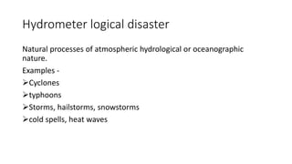 Hydrometer logical disaster
Natural processes of atmospheric hydrological or oceanographic
nature.
Examples -
Cyclones
typhoons
Storms, hailstorms, snowstorms
cold spells, heat waves
 