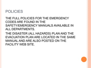 POLICIES
THE FULL POLICIES FOR THE EMERGENCY
CODES ARE FOUND IN THE
SAFETY/EMERGENCY MANUALS AVAILABLE IN
ALL DEPARTMENTS.
THE DISASTER (ALL HAZARDS) PLAN AND THE
EVACUATION PLAN ARE LOCATED IN THE SAME
MANUAL AND ARE ALSO POSTED ON THE
FACILITY WEB SITE.
 