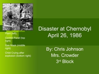 Disaster at Chernobyl April 26, 1986 By: Chris Johnson Mrs. Crowder 3 rd  Block Plant (left),  Control Panel (top right) Gas Mask (middle right) Child Crying after explosion (bottom right) 
