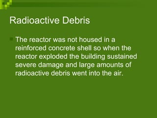 Radioactive Debris The reactor was not housed in a reinforced concrete shell so when the reactor exploded the building sustained severe damage and large amounts of radioactive debris went into the air. 