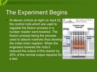 The Experiment Begins  At eleven o'clock at night on April 25, the control rods which are used to regulate the fission process in a nuclear reactor were lowered. The fission process being the process used to absorb nuetrons thus slowing the initial chain reaction. When the engineers lowered the rods it reduced the output of the reactor by 20% of the normal output required for a test. 
