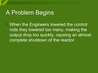 A Problem Begins  When the Engineers lowered the control rods they lowered too many, making the output drop too quickly, causing an almost complete shutdown of the reactor. 