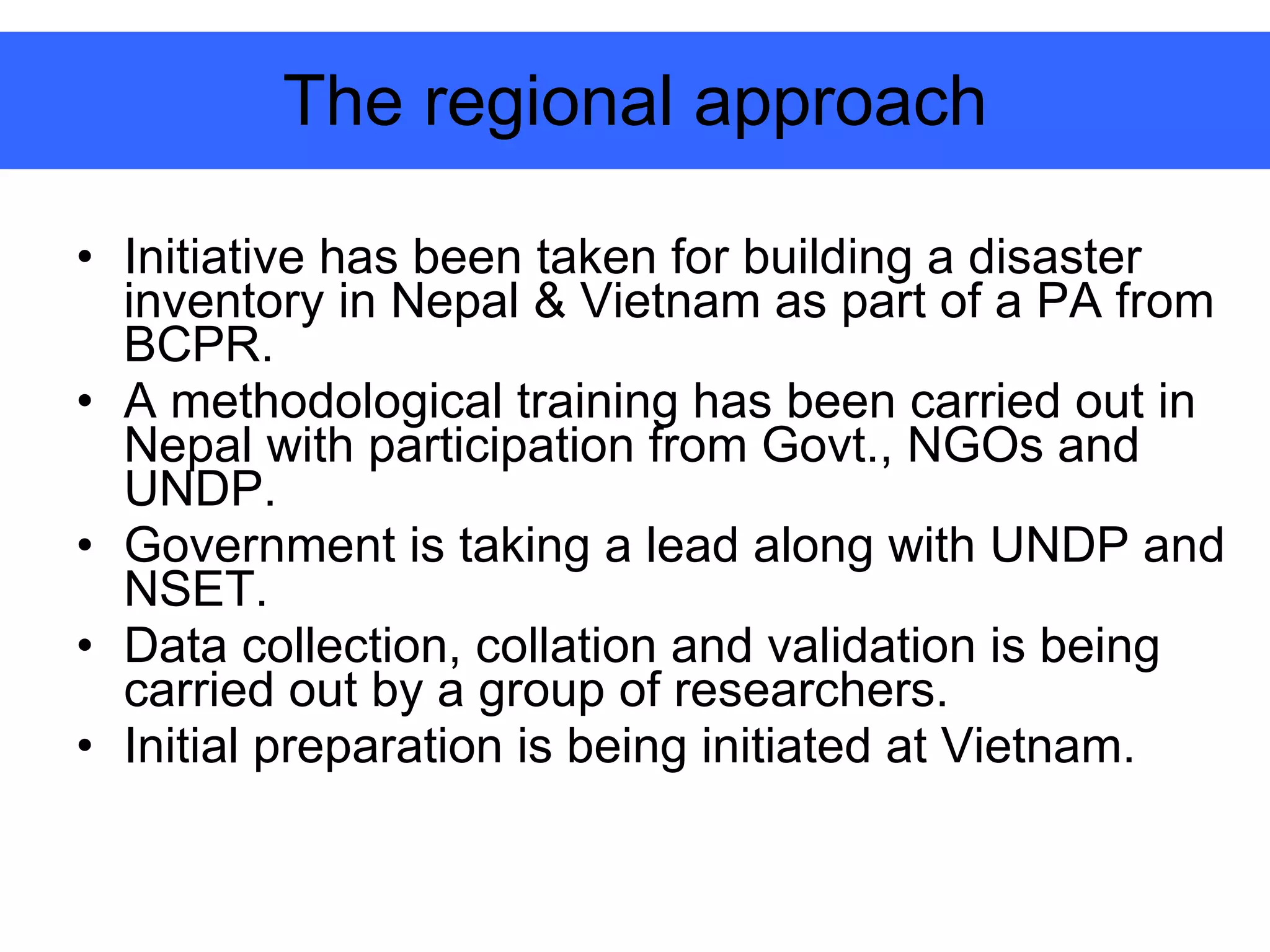 The regional approach Initiative has been taken for building a disaster inventory in Nepal & Vietnam as part of a PA from BCPR. A methodological training has been carried out in Nepal with participation from Govt., NGOs and UNDP. Government is taking a lead along with UNDP and NSET. Data collection, collation and validation is being carried out by a group of researchers.  Initial preparation is being initiated at Vietnam. 